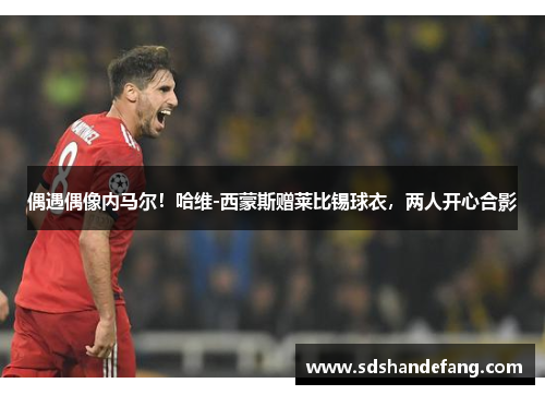 偶遇偶像内马尔！哈维-西蒙斯赠莱比锡球衣，两人开心合影